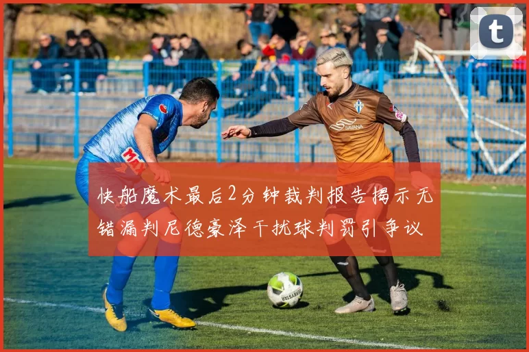 快船魔术最后2分钟裁判报告揭示无错漏判尼德豪泽干扰球判罚引争议