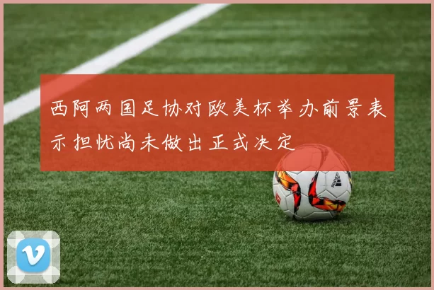 西阿两国足协对欧美杯举办前景表示担忧尚未做出正式决定