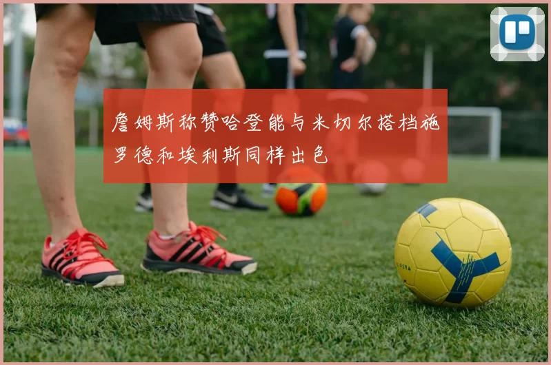 詹姆斯称赞哈登能与米切尔搭档施罗德和埃利斯同样出色
