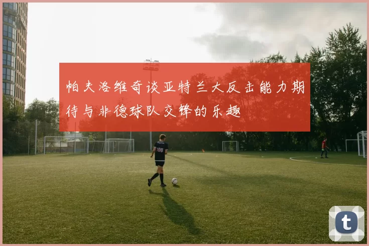 帕夫洛维奇谈亚特兰大反击能力期待与非德球队交锋的乐趣