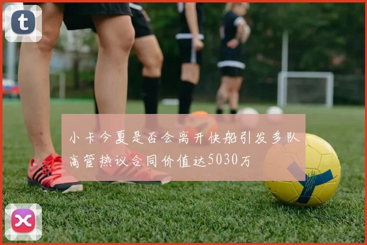 小卡今夏是否会离开快船引发多队高管热议合同价值达5030万