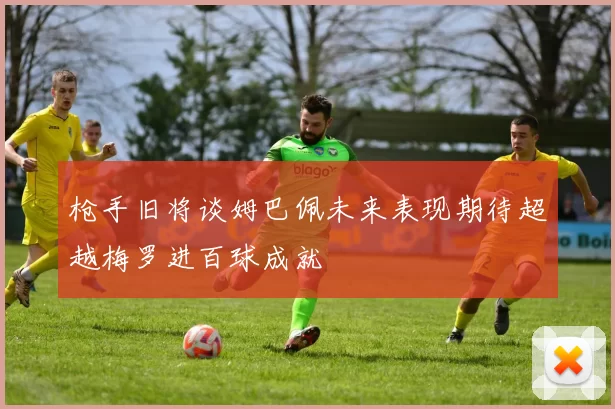 枪手旧将谈姆巴佩未来表现期待超越梅罗进百球成就