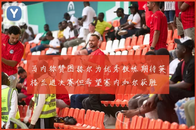 马内称赞图赫尔为优秀教练期待英格兰进决赛但希望塞内加尔获胜