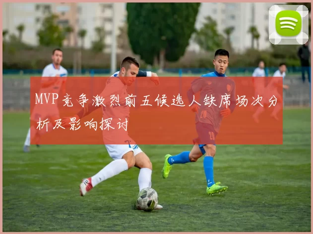 MVP竞争激烈前五候选人缺席场次分析及影响探讨