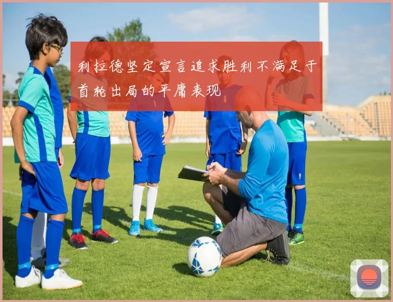 利拉德坚定宣言追求胜利不满足于首轮出局的平庸表现
