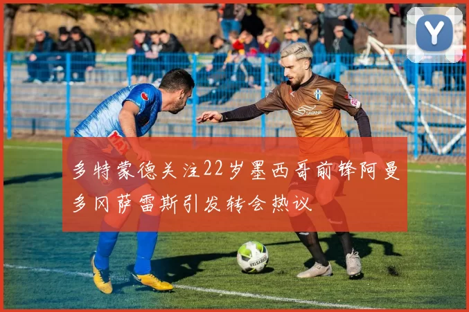 多特蒙德关注22岁墨西哥前锋阿曼多冈萨雷斯引发转会热议