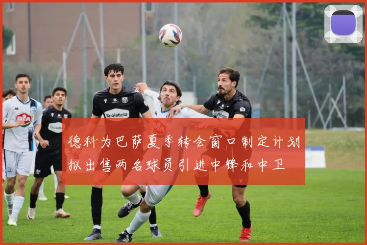 德科为巴萨夏季转会窗口制定计划拟出售两名球员引进中锋和中卫