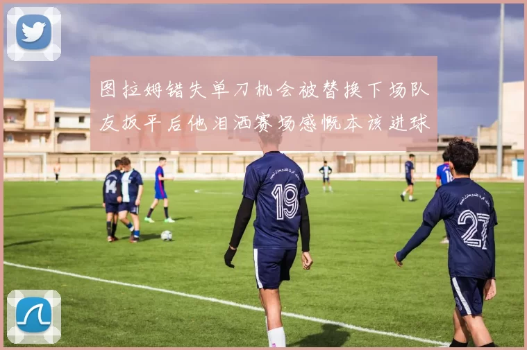 图拉姆错失单刀机会被替换下场队友扳平后他泪洒赛场感慨本该进球