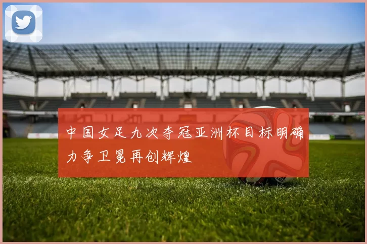 中国女足九次夺冠亚洲杯目标明确力争卫冕再创辉煌