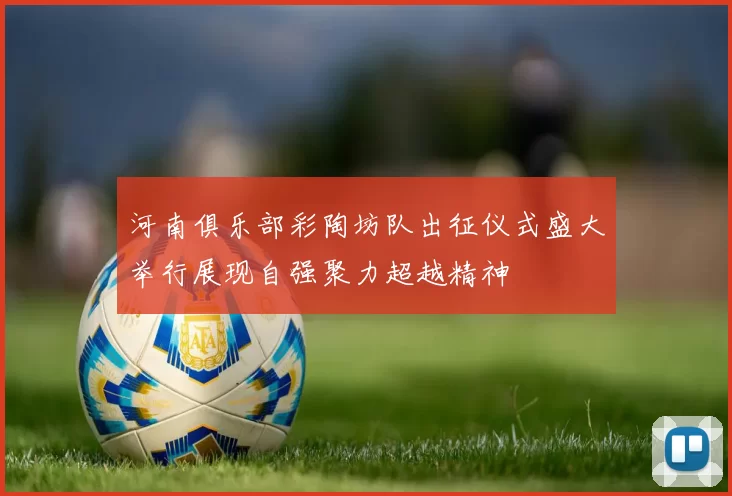 河南俱乐部彩陶坊队出征仪式盛大举行展现自强聚力超越精神