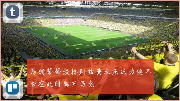 乌姆蒂蒂谈格列兹曼未来认为他不会在此时离开马竞
