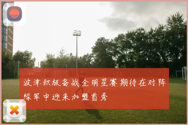 波津积极备战全明星赛期待在对阵绿军中迎来加盟首秀