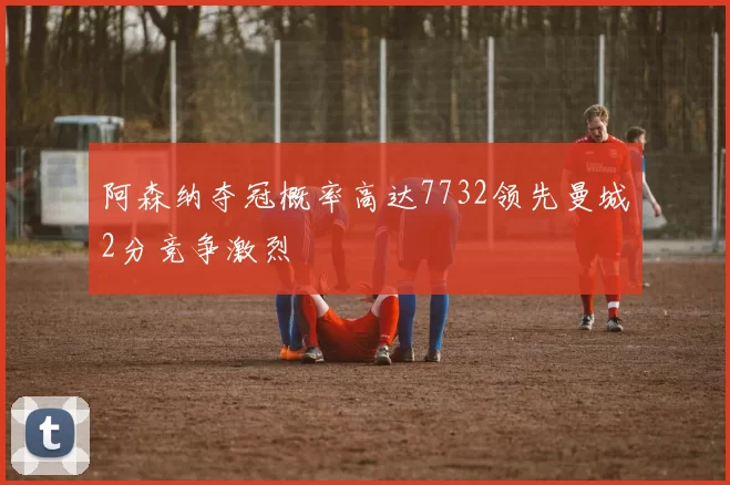 阿森纳夺冠概率高达7732领先曼城2分竞争激烈