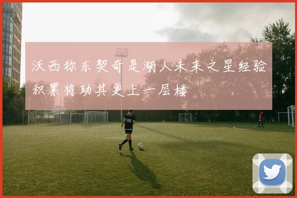 沃西称东契奇是湖人未来之星经验积累将助其更上一层楼