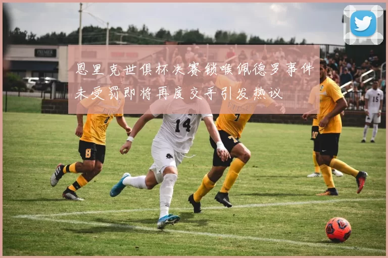 恩里克世俱杯决赛锁喉佩德罗事件未受罚即将再度交手引发热议